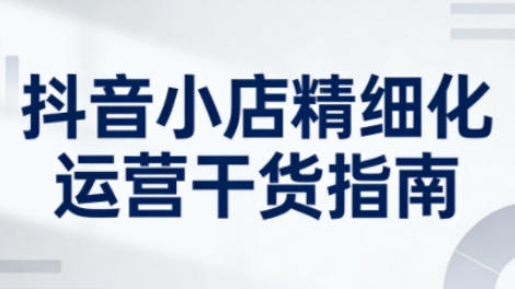 抖音小店精细化运营干货指南新版，提升店铺